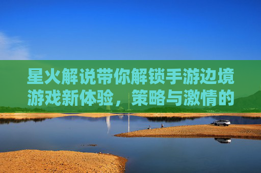 星火解说带你解锁手游边境游戏新体验，策略与激情的完美融合，星火解说带你解锁手游边境游戏新体验，策略与激情的完美融合