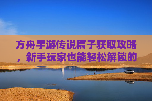 方舟手游传说稿子获取攻略,新手玩家也能轻松解锁的传说级资源