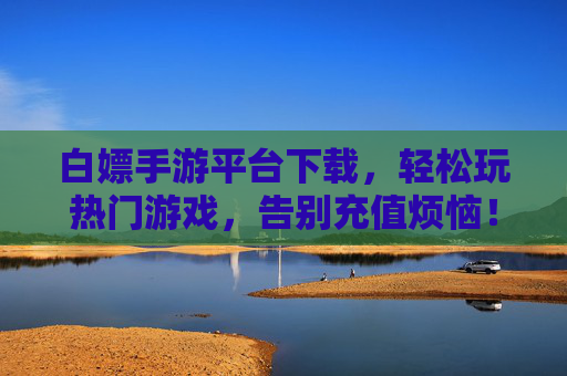 白嫖手游平台下载,轻松玩热门游戏,告别充值烦恼!白嫖手游平台下载,轻松玩热门游戏,告别充值烦恼!