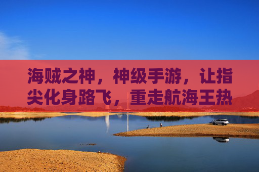 海贼之神,神级手游,让指尖化身路飞,重走航海王热血之路,海贼之神,神级手游,让指尖化身路飞,重走航海王热血之路