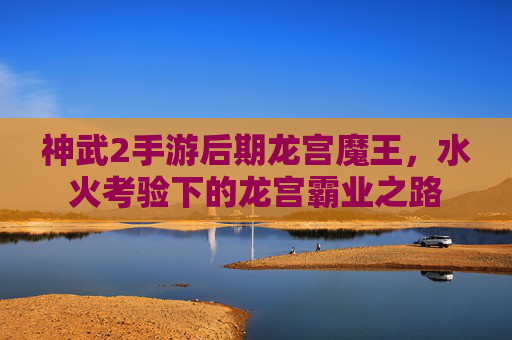 神武2手游后期龙宫魔王，水火考验下的龙宫霸业之路