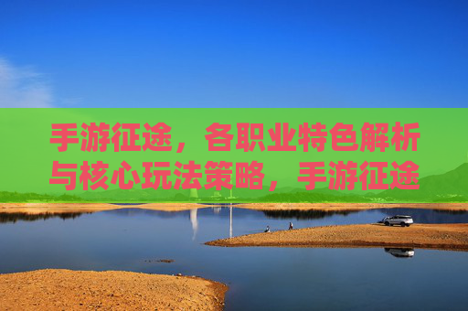 手游征途，各职业特色解析与核心玩法策略，手游征途，各职业特色解析与核心玩法策略