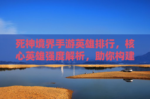 死神境界手游英雄排行,核心英雄强度解析,助你构建无敌战队!死神境界手游英雄排行,核心英雄强度解析,助你构建无敌战队!