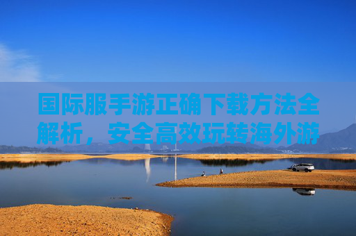 国际服手游正确下载方法全解析，安全高效玩转海外游戏，国际服手游正确下载方法全解析，安全高效玩转海外游戏