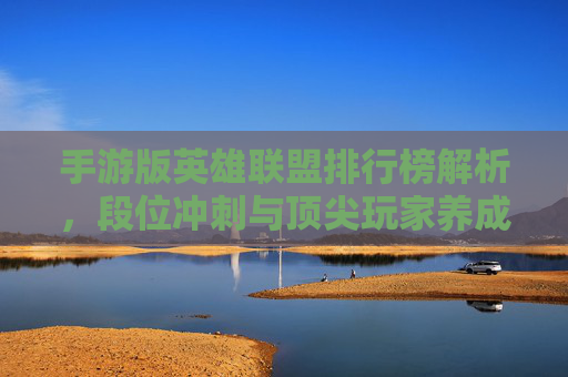 手游版英雄联盟排行榜解析，段位冲刺与顶尖玩家养成指南