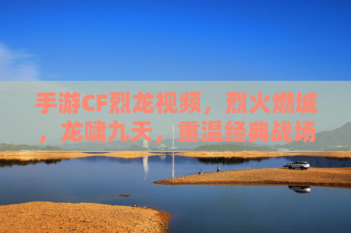 手游CF烈龙视频，烈火燃城，龙啸九天，重温经典战场的热血与激情