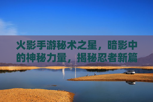 火影手游秘术之星，暗影中的神秘力量，揭秘忍者新篇章，火影手游秘术之星，暗影中的神秘力量，揭秘忍者新篇章