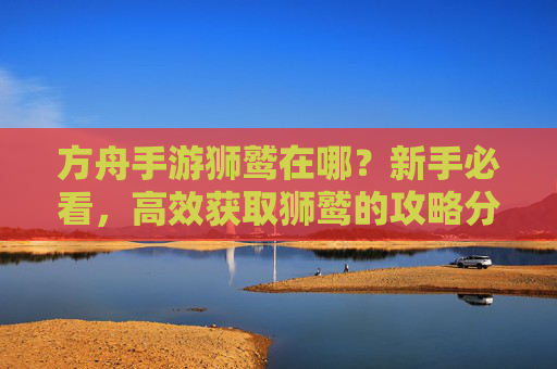 方舟手游狮鹫在哪？新手必看，高效获取狮鹫的攻略分享，方舟手游狮鹫在哪？新手必看高效获取攻略分享