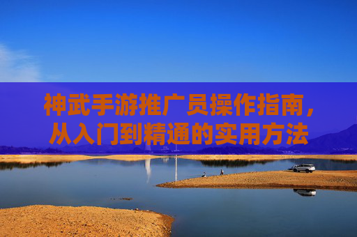 神武手游推广员操作指南,从入门到精通的实用方法