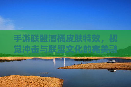 手游联盟酒桶皮肤特效,视觉冲击与联盟文化的完美融合,手游联盟酒桶皮肤特效,视觉冲击与联盟文化的完美融合