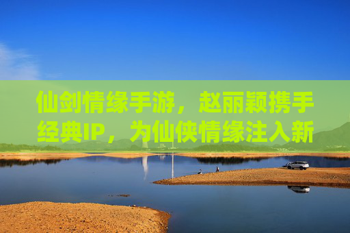 仙剑情缘手游，赵丽颖携手经典IP，为仙侠情缘注入新生代魅力，仙剑情缘手游，赵丽颖携手经典IP，为仙侠情缘注入新生代魅力