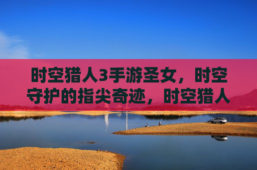 时空猎人3手游圣女，时空守护的指尖奇迹，时空猎人3手游圣女，指尖奇迹，守护时空的奇幻之旅