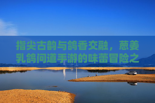 指尖古韵与鸽香交融，葱姜乳鸽问道手游的味蕾冒险之旅，指尖古韵与鸽香交融，葱姜乳鸽问道手游的味蕾冒险之旅