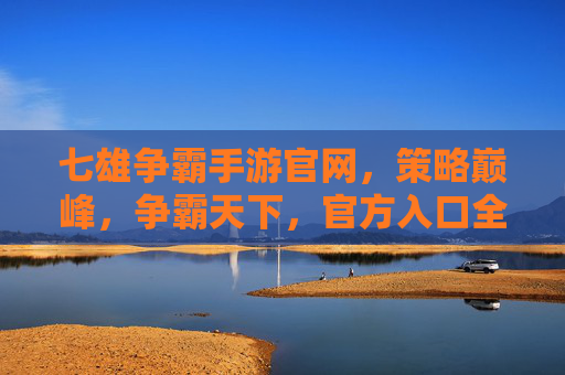 七雄争霸手游官网，策略巅峰，争霸天下，官方入口全解析，七雄争霸手游官网，策略巅峰，争霸天下，官方入口全解析