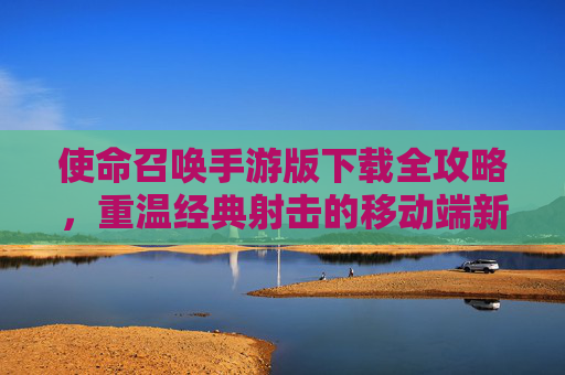 使命召唤手游版下载全攻略，重温经典射击的移动端新体验，使命召唤手游版下载全攻略，重温经典射击的移动端新体验