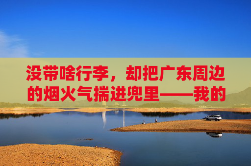 没带啥行李,却把广东周边的烟火气揣进兜里——我的两手空空广东周边游,没带啥行李,却把广东周边的烟火气揣进兜里——我的两手空空广东周边游