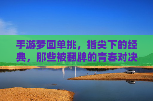 手游梦回单挑，指尖下的经典，那些被翻牌的青春对决