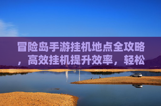 冒险岛手游挂机地点全攻略，高效挂机提升效率，轻松获取经验与奖励，冒险岛手游挂机地点全攻略，高效挂机提效，轻松获取经验与奖励