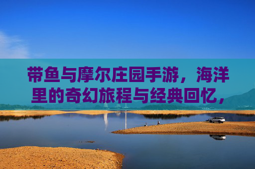 带鱼与摩尔庄园手游,海洋里的奇幻旅程与经典回忆,带鱼与摩尔庄园手游,海洋奇幻旅程中的经典回忆