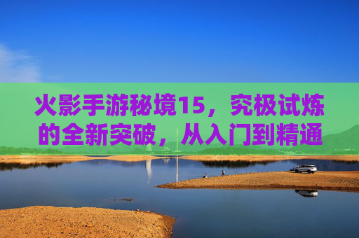 火影手游秘境15，究极试炼的全新突破，从入门到精通的进阶指南，火影手游秘境15究极试炼，从入门到精通的进阶指南