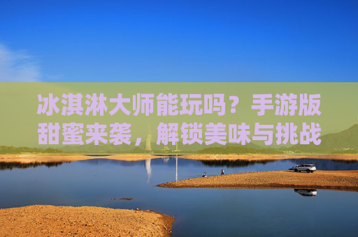 冰淇淋大师能玩吗？手游版甜蜜来袭，解锁美味与挑战的完美体验！冰淇淋大师手游版甜蜜来袭，解锁美味与挑战的完美体验！