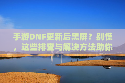 手游DNF更新后黑屏?别慌,这些排查与解决方法助你重返战斗!
