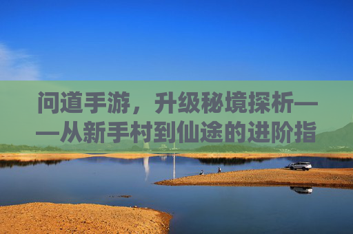 问道手游，升级秘境探析——从新手村到仙途的进阶指南，问道手游，升级秘境探析——从新手村到仙途的进阶指南