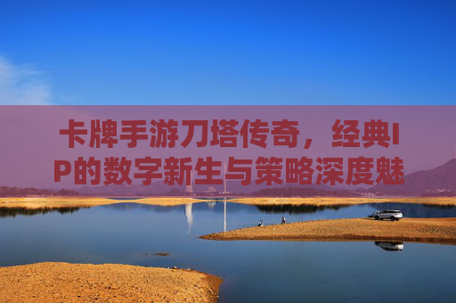 卡牌手游刀塔传奇,经典IP的数字新生与策略深度魅力,刀塔传奇,经典IP的数字新生与策略深度魅力