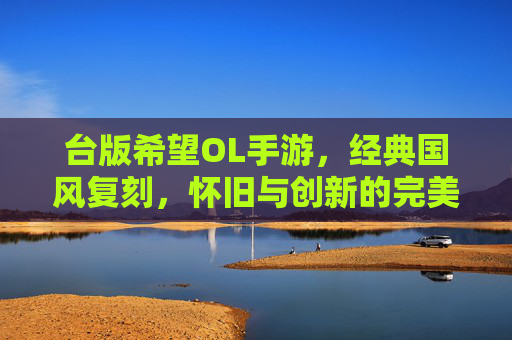 台版希望OL手游,经典国风复刻,怀旧与创新的完美融合,台版希望OL手游,经典国风复刻,怀旧与创新的完美融合