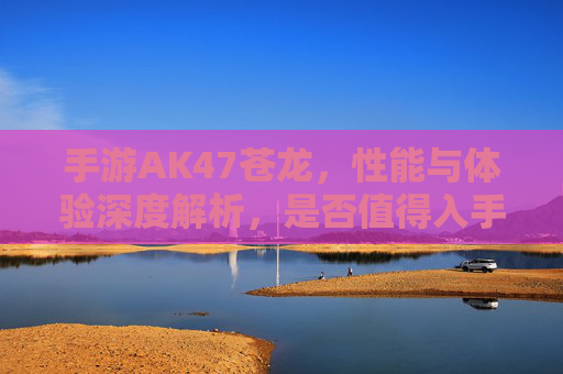 手游AK47苍龙，性能与体验深度解析，是否值得入手？