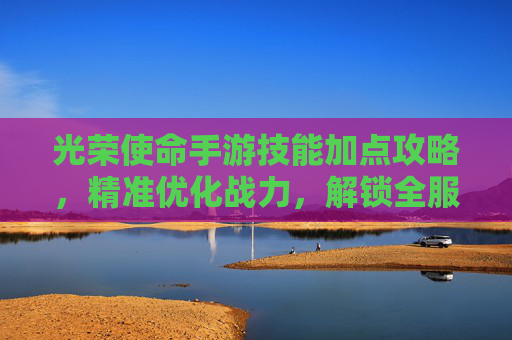 光荣使命手游技能加点攻略,精准优化战力,解锁全服最强配置