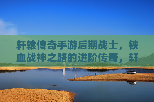 轩辕传奇手游后期战士，铁血战神之路的进阶传奇，轩辕传奇手游后期战士，铁血战神之路的进阶传奇