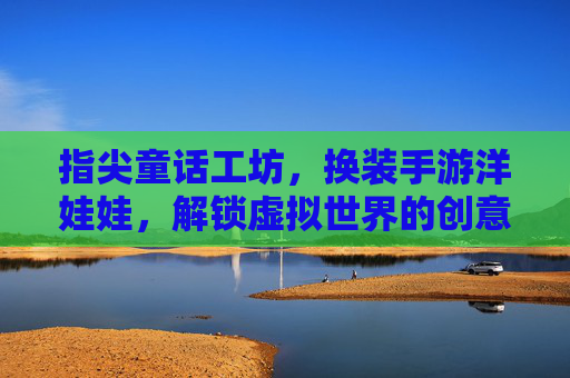 指尖童话工坊，换装手游洋娃娃，解锁虚拟世界的创意无限