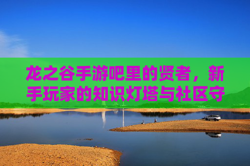 龙之谷手游吧里的贤者，新手玩家的知识灯塔与社区守护者，龙之谷手游吧里的贤者，新手玩家的知识灯塔与社区守护者