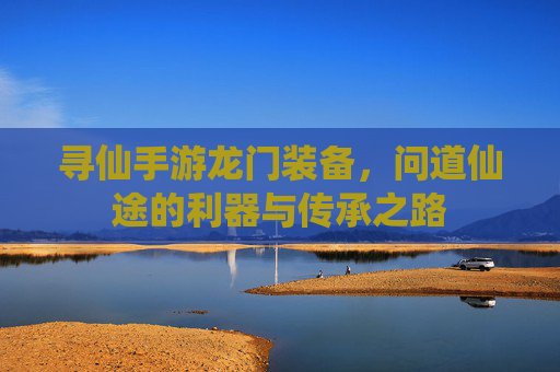 寻仙手游龙门装备，问道仙途的利器与传承之路