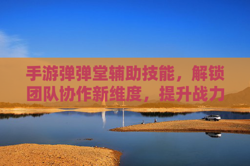 手游弹弹堂辅助技能，解锁团队协作新维度，提升战力核心策略