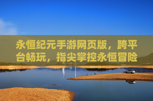 永恒纪元手游网页版，跨平台畅玩，指尖掌控永恒冒险