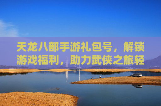 天龙八部手游礼包号，解锁游戏福利，助力武侠之旅轻松启航，天龙八部手游礼包号，解锁福利，助力武侠之旅轻松启航