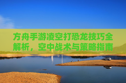 方舟手游凌空打恐龙技巧全解析，空中战术与策略指南，方舟手游凌空打恐龙技巧全解析，空中战术与策略指南
