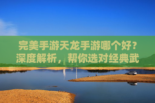 完美手游天龙手游哪个好？深度解析，帮你选对经典武侠！