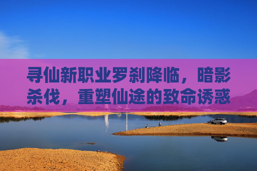 寻仙新职业罗刹降临，暗影杀伐，重塑仙途的致命诱惑，寻仙新职业罗刹降临，暗影杀伐，重塑仙途的致命诱惑