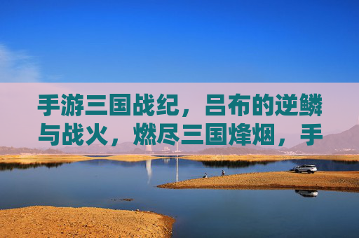 手游三国战纪，吕布的逆鳞与战火，燃尽三国烽烟，手游三国战纪，吕布的逆鳞与战火，燃尽三国烽烟