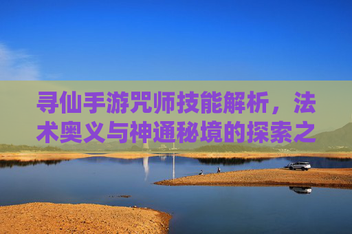 寻仙手游咒师技能解析，法术奥义与神通秘境的探索之旅