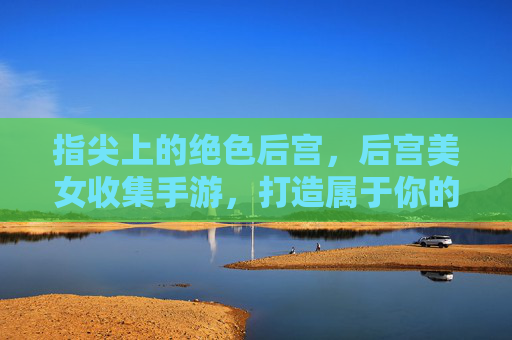 指尖上的绝色后宫，后宫美女收集手游，打造属于你的浪漫王国