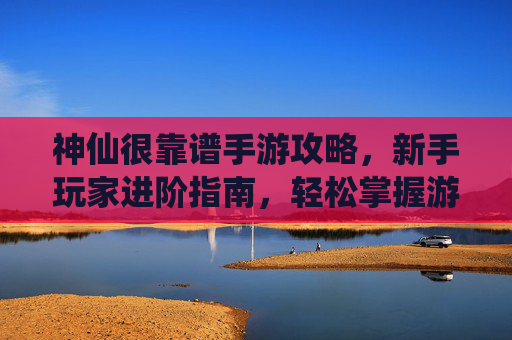 神仙很靠谱手游攻略，新手玩家进阶指南，轻松掌握游戏玩法，神仙很靠谱手游攻略，新手玩家进阶指南，轻松掌握游戏玩法
