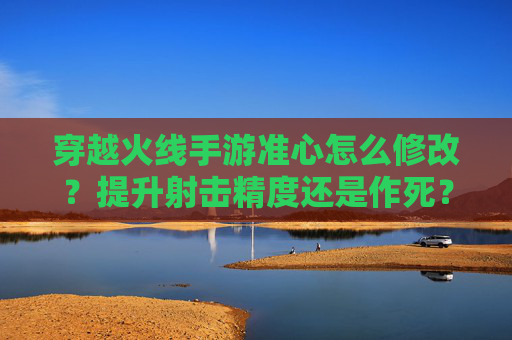 穿越火线手游准心怎么修改？提升射击精度还是作死？——解析准心优化与游戏平衡