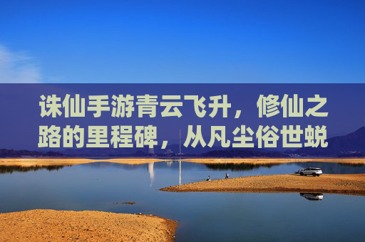 诛仙手游青云飞升，修仙之路的里程碑，从凡尘俗世蜕变为仙界修士的震撼体验