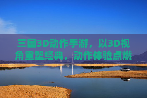 三国3D动作手游，以3D视角重塑经典，动作体验点燃三国热血