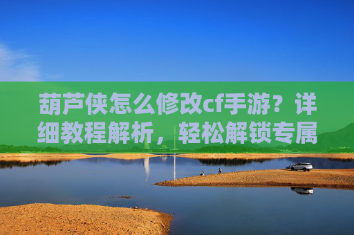 葫芦侠怎么修改cf手游？详细教程解析，轻松解锁专属皮肤与属性，葫芦侠怎么修改cf手游？详细教程解析，轻松解锁专属皮肤与属性