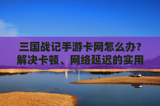 三国战记手游卡网怎么办？解决卡顿、网络延迟的实用方法，三国战记手游卡网怎么办？解决卡顿、网络延迟的实用方法